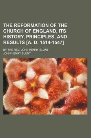 Cover of The Reformation of the Church of England, Its History, Principles, and Results [A. D. 1514-1547]; By the REV. John Henry Blunt