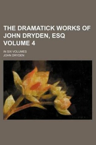 Cover of The Dramatick Works of John Dryden, Esq Volume 4; In Six Volumes