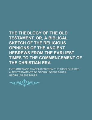 Book cover for The Theology of the Old Testament, Or, a Biblical Sketch of the Religious Opinions of the Ancient Hebrews from the Earliest Times to the Commencement of the Christian Era; Extracted and Translated from the Theologie Des Alten Testaments of Georg Lorenz Bauer