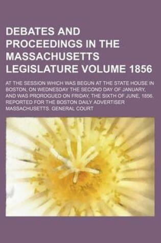 Cover of Debates and Proceedings in the Massachusetts Legislature Volume 1856; At the Session Which Was Begun at the State House in Boston, on Wednesday the Second Day of January, and Was Prorogued on Friday, the Sixth of June, 1856. Reported for the Boston Daily A