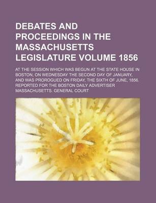 Book cover for Debates and Proceedings in the Massachusetts Legislature Volume 1856; At the Session Which Was Begun at the State House in Boston, on Wednesday the Second Day of January, and Was Prorogued on Friday, the Sixth of June, 1856. Reported for the Boston Daily A