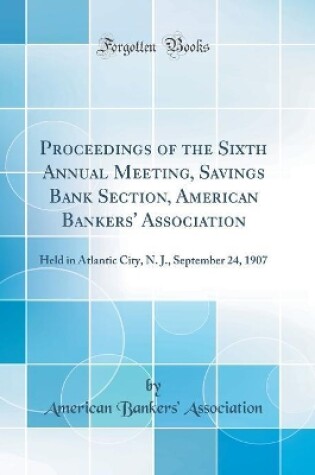 Cover of Proceedings of the Sixth Annual Meeting, Savings Bank Section, American Bankers' Association: Held in Atlantic City, N. J., September 24, 1907 (Classic Reprint)