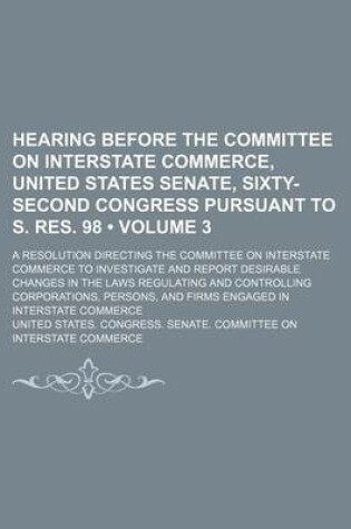 Cover of Hearing Before the Committee on Interstate Commerce, United States Senate, Sixty-Second Congress Pursuant to S. Res. 98 (Volume 3); A Resolution Directing the Committee on Interstate Commerce to Investigate and Report Desirable Changes in the Laws Regulat