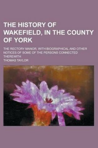 Cover of The History of Wakefield, in the County of York; The Rectory Manor, with Biographical and Other Notices of Some of the Persons Connected Therewith