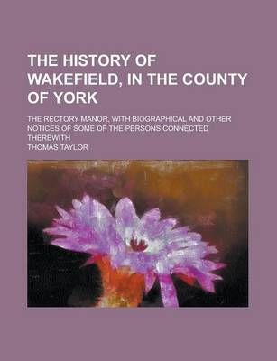Book cover for The History of Wakefield, in the County of York; The Rectory Manor, with Biographical and Other Notices of Some of the Persons Connected Therewith