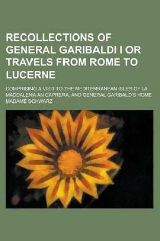 Cover of Recollections of General Garibaldi I or Travels from Rome to Lucerne; Comprising a Visit to the Mediterranean Isles of La Maddalena and Caprera, and G