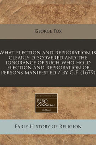Cover of What Election and Reprobation Is, Clearly Discovered and the Ignorance of Such Who Hold Election and Reprobation of Persons Manifested / By G.F. (1679)