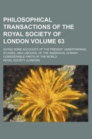 Cover of Philosophical Transactions of the Royal Society of London Volume 63; Giving Some Accounts of the Present Undertakings, Studies, and Labours, of the Ingenious, in Many Considerable Parts of the World