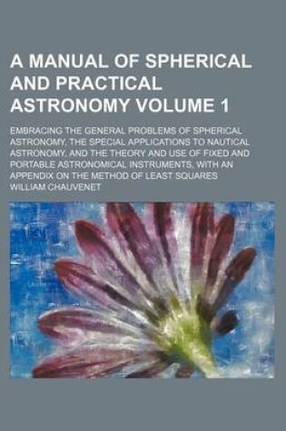 Cover of A Manual of Spherical and Practical Astronomy Volume 1; Embracing the General Problems of Spherical Astronomy, the Special Applications to Nautical Astronomy, and the Theory and Use of Fixed and Portable Astronomical Instruments, with an Appendix on the