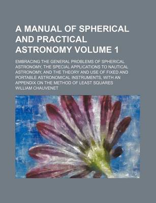 Book cover for A Manual of Spherical and Practical Astronomy Volume 1; Embracing the General Problems of Spherical Astronomy, the Special Applications to Nautical Astronomy, and the Theory and Use of Fixed and Portable Astronomical Instruments, with an Appendix on the