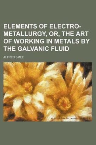 Cover of Elements of Electro-Metallurgy, Or, the Art of Working in Metals by the Galvanic Fluid