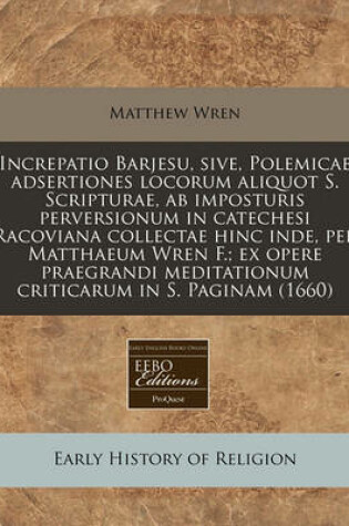 Cover of Increpatio Barjesu, Sive, Polemicae Adsertiones Locorum Aliquot S. Scripturae, AB Imposturis Perversionum in Catechesi Racoviana Collectae Hinc Inde, Per Matthaeum Wren F.; Ex Opere Praegrandi Meditationum Criticarum in S. Paginam (1660)