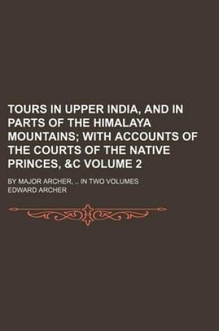 Cover of Tours in Upper India, and in Parts of the Himalaya Mountains; With Accounts of the Courts of the Native Princes, &C. by Major Archer, in Two Volumes Volume 2