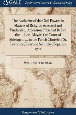 Cover of The Authority of the Civil Powers in Matters of Religion Asserted and Vindicated. a Sermon Preached Before the ... Lord Mayor, the Court of Aldermen, ... in the Parish Church of St. Lawrence Jewry, on Saturday, Sept, 29, 1722