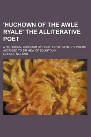 Cover of 'Huchown of the Awle Ryale' the Alliterative Poet; A Historical Criticism of Fourteenth Century Poems Ascribed to Sir Hew of Eglintoun