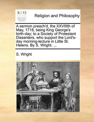 Book cover for A Sermon Preach'd, the Xxviiith of May, 1718, Being King George's Birth-Day; To a Society of Protestant Dissenters, Who Support the Lord's-Day Morning-Lecture in Little St. Helens. by S. Wright. ...