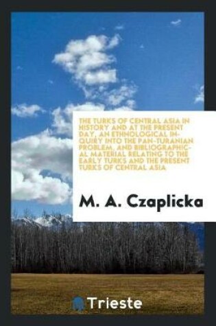 Cover of The Turks of Central Asia in History and at the Present Day, an Ethnological Inquiry Into the Pan-Turanian Problem, and Bibliographical Material Relating to the Early Turks and the Present Turks of Central Asia