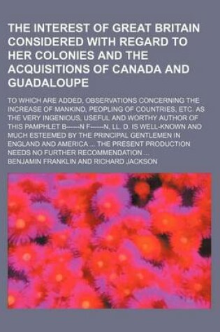 Cover of The Interest of Great Britain Considered with Regard to Her Colonies and the Acquisitions of Canada and Guadaloupe; To Which Are Added, Observations Concerning the Increase of Mankind, Peopling of Countries, Etc. as the Very Ingenious, Useful and Worthy a