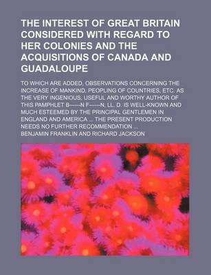 Book cover for The Interest of Great Britain Considered with Regard to Her Colonies and the Acquisitions of Canada and Guadaloupe; To Which Are Added, Observations Concerning the Increase of Mankind, Peopling of Countries, Etc. as the Very Ingenious, Useful and Worthy a