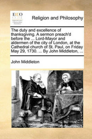 Cover of The Duty and Excellence of Thanksgiving. a Sermon Preach'd Before the ... Lord-Mayor and Aldermen of the City of London, at the Cathedral Church of St. Paul, on Friday May 29, 1730. ... by John Middleton, ...