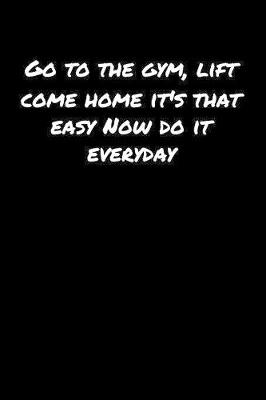 Book cover for Go To The Gym Lift Come Home Its That Easy Now Do It Everyday