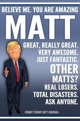 Book cover for Funny Trump Journal - Believe Me. You Are Amazing Matt Great, Really Great. Very Awesome. Just Fantastic. Other Matts? Real Losers. Total Disasters. Ask Anyone. Funny Trump Gift Journal