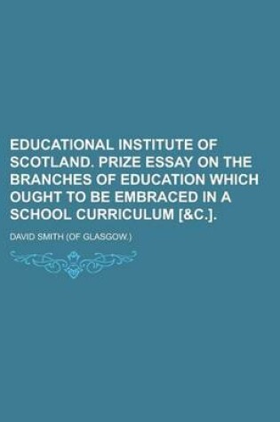 Cover of Educational Institute of Scotland. Prize Essay on the Branches of Education Which Ought to Be Embraced in a School Curriculum [&C.]