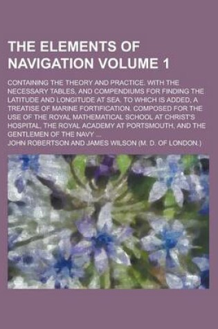 Cover of The Elements of Navigation; Containing the Theory and Practice. with the Necessary Tables, and Compendiums for Finding the Latitude and Longitude at S