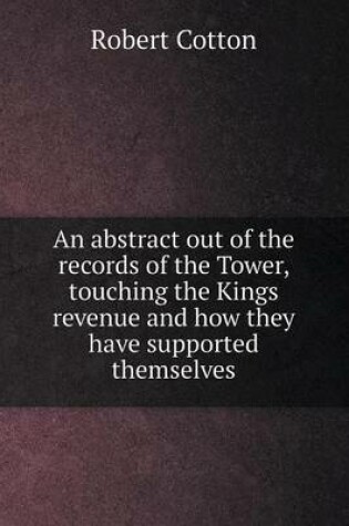 Cover of An abstract out of the records of the Tower, touching the Kings revenue and how they have supported themselves