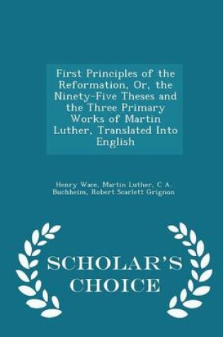 Cover of First Principles of the Reformation, Or, the Ninety-Five Theses and the Three Primary Works of Martin Luther, Translated Into English - Scholar's Choice Edition