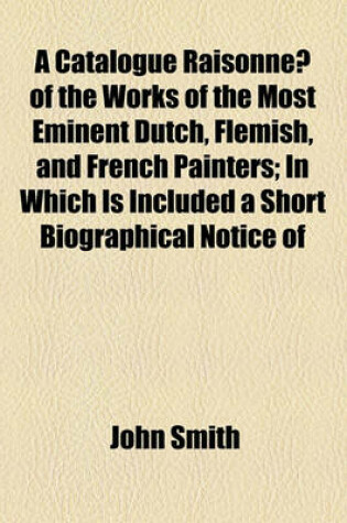 Cover of A Catalogue Raisonne of the Works of the Most Eminent Dutch, Flemish, and French Painters; In Which Is Included a Short Biographical Notice of
