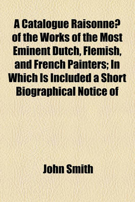 Book cover for A Catalogue Raisonne of the Works of the Most Eminent Dutch, Flemish, and French Painters; In Which Is Included a Short Biographical Notice of