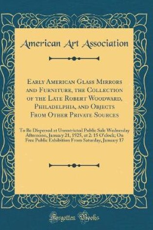 Cover of Early American Glass Mirrors and Furniture, the Collection of the Late Robert Woodward, Philadelphia, and Objects From Other Private Sources: To Be Dispersed at Unrestricted Public Sale Wednesday Afternoon, January 21, 1925, at 2: 15 O'clock; On Free Publ