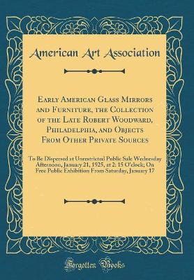 Book cover for Early American Glass Mirrors and Furniture, the Collection of the Late Robert Woodward, Philadelphia, and Objects From Other Private Sources: To Be Dispersed at Unrestricted Public Sale Wednesday Afternoon, January 21, 1925, at 2: 15 O'clock; On Free Publ