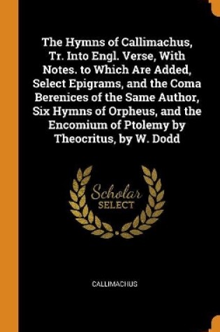 Cover of The Hymns of Callimachus, Tr. Into Engl. Verse, with Notes. to Which Are Added, Select Epigrams, and the Coma Berenices of the Same Author, Six Hymns of Orpheus, and the Encomium of Ptolemy by Theocritus, by W. Dodd