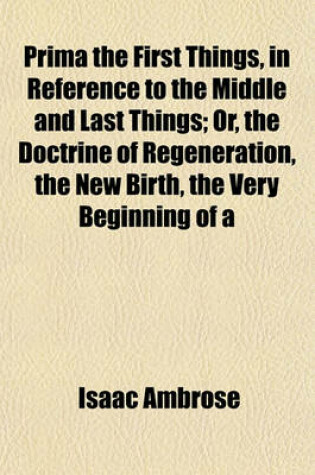 Cover of Prima the First Things, in Reference to the Middle and Last Things; Or, the Doctrine of Regeneration, the New Birth, the Very Beginning of a