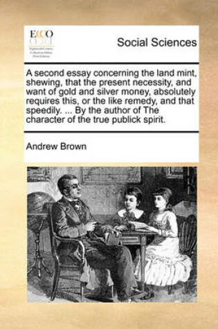 Cover of A Second Essay Concerning the Land Mint, Shewing, That the Present Necessity, and Want of Gold and Silver Money, Absolutely Requires This, or the Like Remedy, and That Speedily. ... by the Author of the Character of the True Publick Spirit.