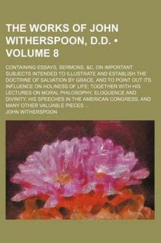 Cover of The Works of John Witherspoon, D.D. (Volume 8); Containing Essays, Sermons, &C. on Important Subjects Intended to Illustrate and Establish the Doctrine of Salvation by Grace, and to Point Out Its Influence on Holiness of Life Together with His Lectures on