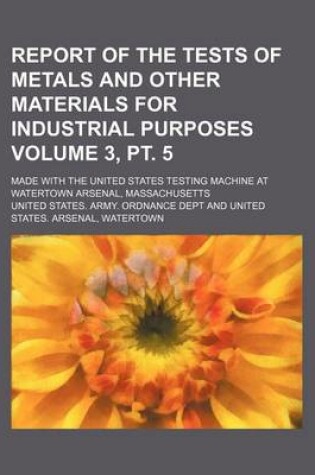 Cover of Report of the Tests of Metals and Other Materials for Industrial Purposes Volume 3, PT. 5; Made with the United States Testing Machine at Watertown Arsenal, Massachusetts