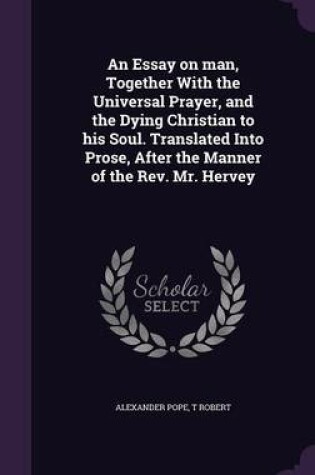 Cover of An Essay on Man, Together with the Universal Prayer, and the Dying Christian to His Soul. Translated Into Prose, After the Manner of the REV. Mr. Hervey