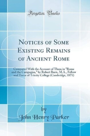 Cover of Notices of Some Existing Remains of Ancient Rome: Compared With the Account of Them in "Rome and the Campagna," by Robert Burn, M.A., Fellow and Tutor of Trinity College (Cambridge, 1871) (Classic Reprint)