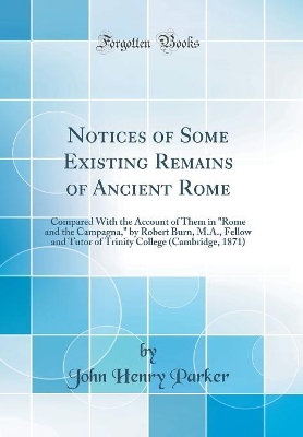 Book cover for Notices of Some Existing Remains of Ancient Rome: Compared With the Account of Them in "Rome and the Campagna," by Robert Burn, M.A., Fellow and Tutor of Trinity College (Cambridge, 1871) (Classic Reprint)