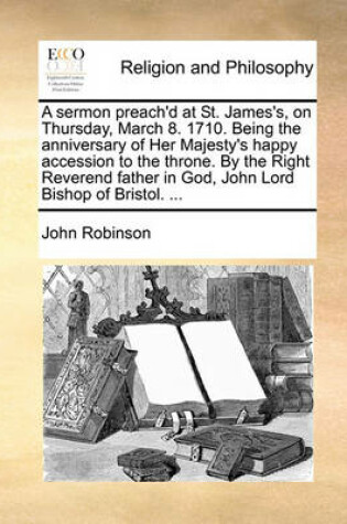 Cover of A Sermon Preach'd at St. James's, on Thursday, March 8. 1710. Being the Anniversary of Her Majesty's Happy Accession to the Throne. by the Right Reverend Father in God, John Lord Bishop of Bristol. ...