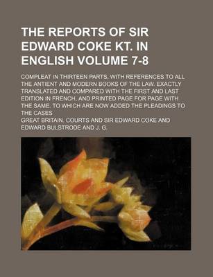 Book cover for The Reports of Sir Edward Coke Kt. in English; Compleat in Thirteen Parts, with References to All the Antient and Modern Books of the Law. Exactly Translated and Compared with the First and Last Edition in French, and Printed Volume 7-8