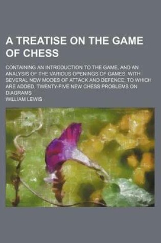 Cover of A Treatise on the Game of Chess; Containing an Introduction to the Game, and an Analysis of the Various Openings of Games, with Several New Modes of Attack and Defence; To Which Are Added, Twenty-Five New Chess Problems on Diagrams