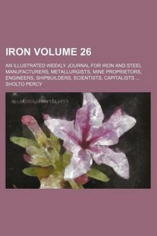 Cover of Iron Volume 26; An Illustrated Weekly Journal for Iron and Steel Manufacturers, Metallurgists, Mine Proprietors, Engineers, Shipbuilders, Scientists, Capitalists ...