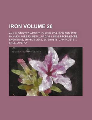 Book cover for Iron Volume 26; An Illustrated Weekly Journal for Iron and Steel Manufacturers, Metallurgists, Mine Proprietors, Engineers, Shipbuilders, Scientists, Capitalists ...