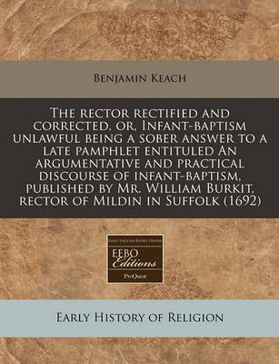 Book cover for The Rector Rectified and Corrected, Or, Infant-Baptism Unlawful Being a Sober Answer to a Late Pamphlet Entituled an Argumentative and Practical Discourse of Infant-Baptism, Published by Mr. William Burkit, Rector of Mildin in Suffolk (1692)