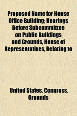 Cover of Proposed Name for House Office Building; Hearings Before Subcommittee on Public Buildings and Grounds, House of Representatives, Relating to Changing the Name of the House of Representatives Office Building to Jefferson Hall, June 21, 1912