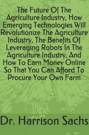 Cover of The Future Of The Agriculture Industry, How Emerging Technologies Will Revolutionize The Agriculture Industry, The Benefits Of Leveraging Robots In The Agriculture Industry, And How To Earn Money Online So That You Can Afford To Procure Your Own Farm